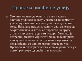  Уколико желите да очистите суве наслаге
настале у ушном каналу можете за то користити
уља попут маслиновог или уља за негу бебине
коже. Накапате неколико капи у уво, сачекате да
секрет омекша, а затим се окренете на другу
страну и пустите га да сам исцури. Уколико је
потребно, можете убризгати мало воде шпрцем
или тушем а затим се исправити и пустити да
вода, заједно са ушном масти истече из ува.
Проблем тврдокорног воска можете решити и уз
помоћ раствора од сирћета и алкохола.
 