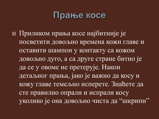  Приликом прања косе најбитније је
посветити довољно времена кожи главе и
оставити шампон у контакту са кожом
довољно дуго, а са друге стране битно је
да се у овоме не претерује. Након
детаљног прања, јако је важно да косу и
кожу главе темељно исперете. Знаћете да
сте правилно опрали и испрали косу
уколико је она довољно чиста да “шкрипи”
 