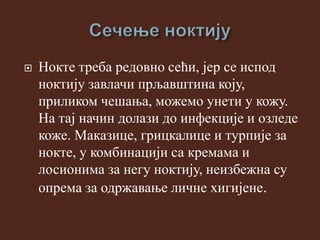  Нокте треба редовно сећи, јер се испод
ноктију завлачи прљавштина коју,
приликом чешања, можемо унети у кожу.
На тај начин долази до инфекције и озледе
коже. Маказице, грицкалице и турпије за
нокте, у комбинацији са кремама и
лосионима за негу ноктију, неизбежна су
опрема за одржавање личне хигијене.
 
