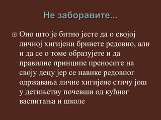  Оно што је битно јесте да о својој
личној хигијени бринете редовно, али
и да се о томе образујете и да
правилне принципе преносите на
своју децу јер се навике редовног
одржавања личне хигијене стичу још
у детињству почевши од кућног
васпитања и школе
 