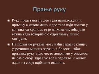  Руке представљају део тела најизложенији
прљању а истовемено и део тела који долази у
контакт са храном, те је њихова чистоћа јако
важна када говоримо о одржавању личне
хигијене.
 На прљавим рукама могу наћи заразне клице,
узрочници многих заразних болести, због
прљавих руку врло често доводимо у опасност
не само своје здравље већ и здравље и живот
људи из своје најближе околине.
 