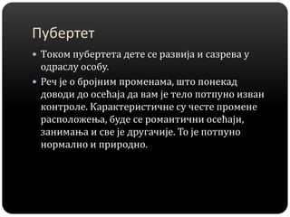 Пубертет
 Tоком пубертета дете се развија и сазрева у
одраслу особу.
 Реч је о бројним променама, што понекад
доводи до осећаја да вам је тело потпуно изван
контроле. Карактеристичне су честе промене
расположења, буде се романтични осећаји,
занимања и све је другачије. То је потпуно
нормално и природно.
 