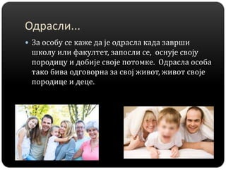 Одрасли...
 За особу се каже да је одрасла када заврши
школу или факултет, запосли се, оснује своју
породицу и добије своје потомке. Одрасла особа
тако бива одговорна за свој живот, живот своје
породице и деце.
 