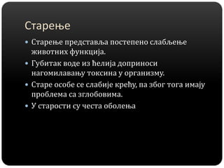 Старење
 Старење представља постепено слабљење
животних функција.
 Губитак воде из ћелија доприноси
нагомилавању токсина у организму.
 Старе особе се слабије крећу, па због тога имају
проблема са зглобовима.
 У старости су честа оболења
 