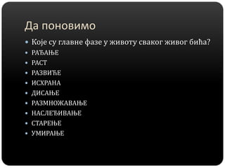 Да поновимо
 Које су главне фазе у животу сваког живог бића?
 РАЂАЊЕ
 РАСТ
 РАЗВИЋЕ
 ИСХРАНА
 ДИСАЊЕ
 РАЗМНОЖАВАЊЕ
 НАСЛЕЂИВАЊЕ
 СТАРЕЊЕ
 УМИРАЊЕ
 