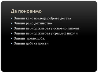 Да поновимо
 Опиши како изгледа рођење детета
 Опиши рано детињство
 Опиши период живота у основној школи
 Опиши период живота у средњој школи
 Опиши зрело доба.
 Опиши доба старости
 