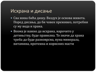 Исхрана и дисање
 Сва жива бића дишу. Ваздух је основа живота.
Поред дисања, да би човек преживео, потребни
су му вода и храна.
 Веома је важно да исхрана, нарочито у
детињству, буде правилна. То значи да храна
треба да буде разноврсна, пуна минерала,
витамина, протеина и корисних масти
 