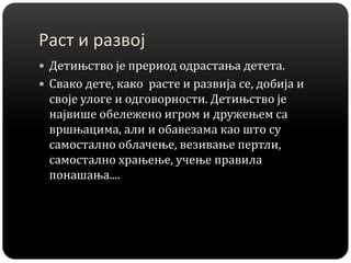 Раст и развој
 Детињство је прериод одрастања детета.
 Свако дете, како расте и развија се, добија и
своје улоге и одговорности. Детињство је
највише обележено игром и дружењем са
вршњацима, али и обавезама као што су
самостално облачење, везивање пертли,
самостално храњење, учење правила
понашања....
 