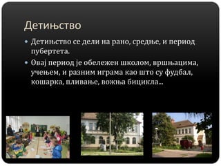 Детињство
 Детињство се дели на рано, средње, и период
пубертета.
 Овај период је обележен школом, вршњацима,
учењем, и разним играма као што су фудбал,
кошарка, пливање, вожња бицикла...
 