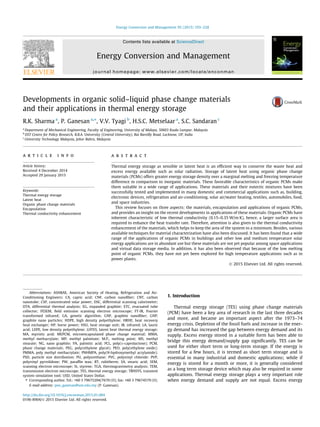 Developments in organic solid–liquid phase change materials
and their applications in thermal energy storage
R.K. Sharma a
, P. Ganesan a,⇑
, V.V. Tyagi b
, H.S.C. Metselaar a
, S.C. Sandaran c
a
Department of Mechanical Engineering, Faculty of Engineering, University of Malaya, 50603 Kuala Lumpur, Malaysia
b
DST Centre for Policy Research, B.B.A. University (Central University), Rai Bareilly Road, Lucknow, UP, India
c
University Technology Malaysia, Johor Bahru, Malaysia
a r t i c l e i n f o
Article history:
Received 4 December 2014
Accepted 29 January 2015
Keywords:
Thermal energy storage
Latent heat
Organic phase change materials
Encapsulation
Thermal conductivity enhancement
a b s t r a c t
Thermal energy storage as sensible or latent heat is an efﬁcient way to conserve the waste heat and
excess energy available such as solar radiation. Storage of latent heat using organic phase change
materials (PCMs) offers greater energy storage density over a marginal melting and freezing temperature
difference in comparison to inorganic materials. These favorable characteristics of organic PCMs make
them suitable in a wide range of applications. These materials and their eutectic mixtures have been
successfully tested and implemented in many domestic and commercial applications such as, building,
electronic devices, refrigeration and air-conditioning, solar air/water heating, textiles, automobiles, food,
and space industries.
This review focuses on three aspects: the materials, encapsulation and applications of organic PCMs,
and provides an insight on the recent developments in applications of these materials. Organic PCMs have
inherent characteristic of low thermal conductivity (0.15–0.35 W/m K), hence, a larger surface area is
required to enhance the heat transfer rate. Therefore, attention is also given to the thermal conductivity
enhancement of the materials, which helps to keep the area of the system to a minimum. Besides, various
available techniques for material characterization have also been discussed. It has been found that a wide
range of the applications of organic PCMs in buildings and other low and medium temperature solar
energy applications are in abundant use but these materials are not yet popular among space applications
and virtual data storage media. In addition, it has also been observed that because of the low melting
point of organic PCMs, they have not yet been explored for high temperature applications such as in
power plants.
Ó 2015 Elsevier Ltd. All rights reserved.
1. Introduction
Thermal energy storage (TES) using phase change materials
(PCM) have been a key area of research in the last three decades
and more, and became an important aspect after the 1973–74
energy crisis. Depletion of the fossil fuels and increase in the ener-
gy demand has increased the gap between energy demand and its
supply. Excess energy stored in a suitable form has been able to
bridge this energy demand/supply gap signiﬁcantly. TES can be
used for either short term or long-term storage. If the energy is
stored for a few hours, it is termed as short term storage and is
essential in many industrial and domestic applications; while if
energy is stored for a month or more, it is generally considered
as a long term storage device which may also be required in some
applications. Thermal energy storage plays a very important role
when energy demand and supply are not equal. Excess energy
http://dx.doi.org/10.1016/j.enconman.2015.01.084
0196-8904/Ó 2015 Elsevier Ltd. All rights reserved.
Abbreviations: ASHRAE, American Society of Heating, Refrigeration and Air-
Conditioning Engineers; CA, capric acid; CNF, carbon nanoﬁber; CNT, carbon
nanotube; CSP, concentrated solar power; DSC, differential scanning calorimeter;
DTA, differential thermal analysis; EG, expanded graphite; ETC, evacuated tube
collector; FESEM, ﬁeld emission scanning electron microscope; FT-IR, Fourier
transformed infrared; GA, genetic algorithm; GNF, graphite nanoﬁber; GNP,
graphite nano particles; HDPE, high density polyethylene; HRHE, heat recovery
heat exchanger; HP, horse power; HSU, heat storage unit; IR, infrared; LA, lauric
acid; LDPE, low density polyethylene; LHTES, latent heat thermal energy storage;
MA, myristic acid; MEPCM, microencapsulated phase change material; MMA,
methyl methacrylate; MP, methyl palmitate; M.P., melting point; MS, methyl
stearate; NG, nano graphite; PA, palmitic acid; PCL, poly(e-caprolactone); PCM,
phase change materials; PEG, poly(ethylene glycol); PEO, poly(ethylene oxide);
PMMA, poly methyl methacrylate; PNHMPA, poly(N-hydroxymethyl acrylamide);
PSD, particle size distribution; PU, polyurethane; PVC, polyvinyl chloride; PVP,
polyvinyl pyrrolidone; PW, parafﬁn wax; RT, rubitherm; SA, stearic acid; SEM,
scanning electron microscope; St, styrene; TGA, thermogravimetry analysis; TEM,
transmission electron microscope; TES, thermal energy storage; TRNSYS, transient
system simulation tool; USD, United States Dollar.
⇑ Corresponding author. Tel.: +60 3 79675204/7670 (O); fax: +60 3 79674579 (O).
E-mail address: poo_ganesan@um.edu.my (P. Ganesan).
Energy Conversion and Management 95 (2015) 193–228
Contents lists available at ScienceDirect
Energy Conversion and Management
journal homepage: www.elsevier.com/locate/enconman
 