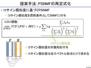 提案手法：PSNMFの再定式化
• コサイン類似度に基づくPSNMF
⁃ コサイン類似度を罰則条件としてSNMFに付与
9
コサイン類似度
− コサイン類似度の対数和を付与
− コサイン類似度は全スペクトル総当たりで求める
コスト関数：
 