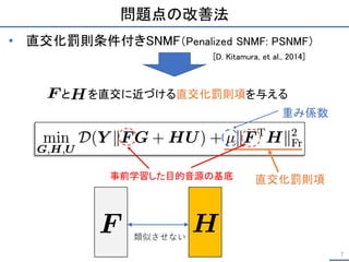 問題点の改善法
と を直交に近づける直交化罰則項を与える
7
• 直交化罰則条件付きSNMF（Penalized SNMF: PSNMF）
[D. Kitamura, et al., 2014]
直交化罰則項
事前学習した目的音源の基底
重み係数
類似させない
 