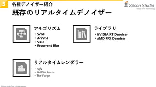 ©Silicon Studio Corp., all rights reserved.
既存のリアルタイムデノイザー
各種デノイザー紹介
3
・bgfx
・NVIDIA Falcor
・The-Forge
・SVGF
・A-SVGF
・SLGF
・Recurrent Blur
アルゴリズム ライブラリ
・NVIDIA RT Denoiser
・AMD FFX Denoiser
リアルタイムレンダラー
 