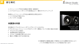 ©Silicon Studio Corp., all rights reserved.
＊本講演内の画像は縮小や配信における画質の劣化により
ノイズの情報が失われている可能性があります
レイトレーシング対応のGPUの登場（2018年）
→ リアルタイムレンダリングの表現はより一層のクオリティアップ
高度なレイトレーシング手法は確率的な特性を持つ
→ ノイズが必ず発生する
→ デノイザーの出番
本講演の内容
自社製のリアルタイムレンダリングエンジンにおける、
リアルタイムレイトレーシングのデノイザー開発についての取り組みを紹介
• アルゴリズムの紹介
• 各要素技術の実装方法
• どのような結果が得られたのか
• 細かい問題に対する対処方法
GeForce RTX™ 2080
Founders Edition
2018年9月20日
はじめに
0
 
