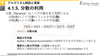 ©Silicon Studio Corp., all rights reserved.
4.1.5. 分散の利用
アルゴリズム解説と実装
4
分散（Variance）はノイズの量を表す指標になる
分散(小)→ノイズ(少)→フィルタ半径(狭)
分散(大)→ノイズ(多)→フィルタ半径(広)
𝑉𝑉 𝑋𝑋 = 𝐸𝐸 𝑋𝑋 − 𝐸𝐸 𝑋𝑋 2
= 𝐸𝐸 𝑋𝑋2
− 𝐸𝐸 𝑋𝑋 2
Spatiotemporal Variance-Guided Filtering: Real-Time Reconstruction for Path-Traced Global Illumination [Schied et al. 2017]
求めたい分散の値
輝度の二乗の平均値（二次モーメント）
輝度の二乗値を描き出しておいて同じように Accumulation する
輝度の平均値
Spatial / Temporal Accumulation の結果がそのまま平均値として使える
 