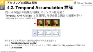 ©Silicon Studio Corp., all rights reserved.
4.2. Temporal Accumulation 詳解
アルゴリズム解説と実装
4
同一点の過去の結果を利用してサンプル数を補う
Temporal Anti-Aliasing と実質同じだが必要な過去の情報が多い
＊同一点≠スクリーン上の同じ座標
動くものやカメラに応じて3次元空間内の同一点を追跡する
→ Reprojection, Backprojection
過去フレームではスクリーンに映っていなかった箇所も存在する（Reprojection が失敗する）
→ Disocclusion
 