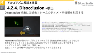 ©Silicon Studio Corp., all rights reserved.
4.2.4. Disocclusion –検出
アルゴリズム解説と実装
4
Disocclusion 検出には過去フレームのジオメトリ情報を利用する
Reprojection 前後が異なるオブジェクトであったら Disocclusion が発生したと考える
異なるオブジェクトかどうか現在と過去のジオメトリ情報を比較して判定する
・オブジェクトID、法線方向、深度、etc...
過去フレーム GBuffer や深度バッファを保持しておく必要がある
bool bSuccess = all( UVprev == SATURATE(UVprev)); // in screen
bSuccess = bSuccess && (abs(historyDepth - centerDepth) < depthThreshold);
bSuccess = bSuccess && (-dot(historyNormal, centerNormal) * 0.5 + 0.5) < normalThreshold;
bSuccess = bSuccess && (centerID == historyID);
float historyLength = rcp(DisocclusionOutput[pixelIDX].y);
historyLength = bSuccess ? min(historyLength + 1, MAX_FRAMES_COUNT) : 1.0;
DisocclusionOutput[pixelIDX] = float2(!bSuccess, rcp(historyLength));
 