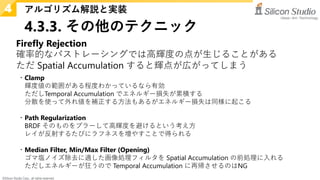 ©Silicon Studio Corp., all rights reserved.
4.3.3. その他のテクニック
アルゴリズム解説と実装
4
Firefly Rejection
確率的なパストレーシングでは高輝度の点が生じることがある
ただ Spatial Accumulation すると輝点が広がってしまう
・Clamp
輝度値の範囲がある程度わかっているなら有効
ただしTemporal Accumulation でエネルギー損失が累積する
分散を使って外れ値を補正する方法もあるがエネルギー損失は同様に起こる
・Path Regularization
BRDF そのものをブラーして高輝度を避けるという考え方
レイが反射するたびにラフネスを増やすことで得られる
・Median Filter, Min/Max Filter (Opening)
ゴマ塩ノイズ除去に適した画像処理フィルタを Spatial Accumulation の前処理に入れる
ただしエネルギーが狂うので Temporal Accumulation に再帰させるのはNG
 