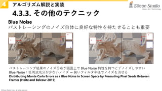 ©Silicon Studio Corp., all rights reserved.
4.3.3. その他のテクニック
アルゴリズム解説と実装
4
Blue Noise
パストレーシングのノイズ自体に良好な特性を持たせることも重要
パストレーシング結果のノイズ分布が画面上で Blue Noise 特性を持つとデノイズしやすい
Blue Noise：低周波成分が少ないノイズ → 狭いフィルタ半径でノイズを消せる
Distributing Monte Carlo Errors as a Blue Noise in Screen Space by Permuting Pixel Seeds Between
Frames [Heitz and Belcour 2019]
 