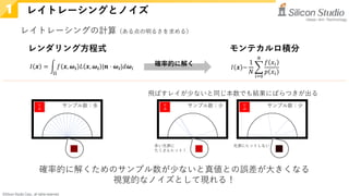 ©Silicon Studio Corp., all rights reserved.
レイトレーシングとノイズ
1
𝐼𝐼 𝒙𝒙 = �
Ω
𝑓𝑓 𝒙𝒙, 𝝎𝝎𝒊𝒊 𝐿𝐿 𝒙𝒙, 𝝎𝝎𝒊𝒊 |𝒏𝒏 ⋅ 𝝎𝝎𝒊𝒊|𝑑𝑑𝝎𝝎𝑖𝑖 𝐼𝐼 𝒙𝒙 ~
1
𝑁𝑁
�
𝑖𝑖=0
𝑁𝑁
𝑓𝑓 𝑥𝑥𝑖𝑖
𝑝𝑝 𝑥𝑥𝑖𝑖
レンダリング方程式 モンテカルロ積分
確率的に解く
光
源
サンプル数：多 光
源
サンプル数：少 光
源
サンプル数：少
確率的に解くためのサンプル数が少ないと真値との誤差が大きくなる
視覚的なノイズとして現れる！
レイトレーシングの計算（ある点の明るさを求める）
赤い光源に
たくさんヒット！
光源にヒットしない
飛ばすレイが少ないと同じ本数でも結果にばらつきが出る
 