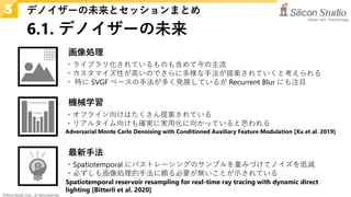 ©Silicon Studio Corp., all rights reserved.
6.1. デノイザーの未来
デノイザーの未来とセッションまとめ
5
・ライブラリ化されているものも含めて今の主流
・カスタマイズ性が高いのでさらに多様な手法が提案されていくと考えられる
・ 特に SVGF ベースの手法が多く発展しているが Recurrent Blur にも注目
画像処理
機械学習
・オフライン向けはたくさん提案されている
・リアルタイム向けも確実に実用化に向かっていると思われる
Adversarial Monte Carlo Denoising with Conditioned Auxiliary Feature Modulation [Xu et al. 2019]
最新手法
・Spatiotemporal にパストレーシングのサンプルを重みづけてノイズを低減
・必ずしも画像処理的手法に頼る必要が無いことが示されている
Spatiotemporal reservoir resampling for real-time ray tracing with dynamic direct
lighting [Bitterli et al. 2020]
 