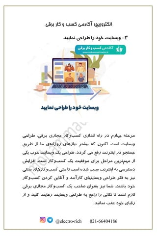 ‫الکترو‬
‫برقی‬ ‫کار‬ ‫و‬ ‫کسب‬ ‫آکادمی‬ ‫ریچ؛‬
@electro-rich 021-66404186
3
-
‫نمایید‬ ‫طراحی‬ ‫را‬ ‫خود‬ ‫وبسایت‬
‫مرحله‬
‫اندازی‬ ‫راه‬ ‫در‬ ‫چهارم‬
‫کسب‬
‫و‬
‫برقی‬ ‫مجازی‬ ‫کار‬
‫طراحی‬ ،
.‫است‬ ‫وبسایت‬
‫اکنون‬
‫روزانه‬ ‫نیازهای‬ ‫بیشتر‬ ‫که‬
‫طریق‬ ‫از‬ ‫ما‬ ‫ی‬
‫می‬ ‫رفع‬ ‫اینترنت‬ ‫در‬ ‫جستجو‬
‫گردد‬
‫یکی‬ ‫خوب‬ ‫وبسایت‬ ‫یک‬ ‫طراحی‬ ،
‫ا‬
‫مهم‬ ‫ز‬
‫کسب‬ ‫یک‬ ‫موفقیت‬ ‫برای‬ ‫مراحل‬ ‫ترین‬
‫و‬
‫افزایش‬ .‫است‬ ‫کار‬
‫اینترنت‬ ‫به‬ ‫دسترسی‬
‫سبب‬
‫کسب‬ ‫حتی‬ ‫تا‬ ‫است‬ ‫شده‬
‫و‬
‫کاره‬
‫سنتی‬ ‫ای‬
‫وبسایت‬ ‫طراحی‬ ‫فکر‬ ‫به‬ ‫نیز‬
‫کسب‬ ‫کردن‬ ‫آنلاین‬ ‫و‬ ‫کارآمد‬ ‫های‬
‫و‬
‫کار‬
‫خود‬
‫باشند‬
‫ب‬ ‫نیز‬ ‫شما‬ .
‫یک‬ ‫صاحب‬ ‫عنوان‬
‫کس‬
‫ب‬
‫و‬
‫برقی‬ ‫مجازی‬ ‫کار‬
‫وبس‬ ‫طراحی‬ ‫به‬ ‫راجع‬ ‫را‬ ‫نکاتی‬ ‫تا‬ ‫است‬ ‫لازم‬
‫رعایت‬ ‫ایت‬
‫کنید‬
‫و‬
‫از‬
.‫نمانید‬ ‫عقب‬ ‫خود‬ ‫رقبای‬
 