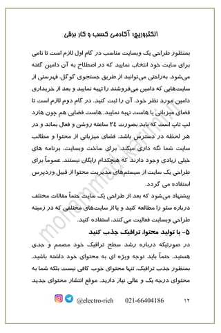 ‫برقی‬ ‫کار‬ ‫و‬ ‫کسب‬ ‫آکادمی‬ ‫الکتروریچ؛‬
12
@electro-rich 021-66404186
‫ب‬
‫گام‬ ‫در‬ ‫مناسب‬ ‫وبسایت‬ ‫یک‬ ‫طراحی‬ ‫منظور‬
‫اول‬
‫نامی‬ ‫تا‬ ‫است‬ ‫لازم‬
‫انتخاب‬ ‫خود‬ ‫سایت‬ ‫برای‬
‫نمایید‬
‫گفته‬ ‫دامین‬ ‫آن‬ ‫به‬ ‫اصطلاح‬ ‫در‬ ‫که‬
‫می‬
‫به‬ .‫شود‬
‫می‬ ‫راحتی‬
‫از‬ ‫فهرستی‬ ،‫گوگل‬ ‫جستجوی‬ ‫طریق‬ ‫از‬ ‫توانید‬
‫سایت‬
‫می‬ ‫دامین‬ ‫که‬ ‫هایی‬
‫تهیه‬ ‫را‬ ‫فروشند‬
‫نما‬
‫یید‬
‫و‬
‫بعد‬
‫خری‬ ‫از‬
‫داری‬
‫ثبت‬ ‫را‬ ‫آن‬ ،‫خود‬ ‫نظر‬ ‫مورد‬ ‫دامین‬
‫کنید‬
‫تا‬ ‫است‬ ‫لازم‬ ‫دوم‬ ‫گام‬ ‫در‬ .
‫تهیه‬ ‫هاست‬ ‫یا‬ ‫میزبانی‬ ‫فضای‬
‫نمایید‬
‫هم‬ ‫فضایی‬ ‫هاست‬ .
‫ه‬ ‫چون‬
‫ار‬
‫د‬
‫ب‬ ‫باید‬ ‫که‬ ‫است‬ ‫تاپ‬ ‫لپ‬
‫صورت‬
24
‫در‬ ‫و‬ ‫بماند‬ ‫فعال‬ ‫و‬ ‫روشن‬ ‫ساعته‬
‫مطالب‬ ‫و‬ ‫محتوا‬ ‫از‬ ‫میزبانی‬ ‫فضای‬ .‫باشد‬ ‫دسترس‬ ‫در‬ ‫لحظه‬ ‫هر‬
‫شما‬ ‫سایت‬
‫نگه‬
‫برنامه‬ ،‫وبسایت‬ ‫ساخت‬ ‫برای‬ .‫میکند‬ ‫داری‬
‫های‬
‫خیلی‬
‫هیچ‬ ‫که‬ ‫دارند‬ ‫وجود‬ ‫زیادی‬
‫برای‬ ً‫ا‬‫عموم‬ .‫نیستند‬ ‫رایگان‬ ‫کدام‬
‫سیستم‬ ‫از‬ ‫سایت‬ ‫یک‬ ‫طراحی‬
‫وردپرس‬ ‫قبیل‬ ‫از‬ ‫محتوا‬ ‫مدیریت‬ ‫های‬
‫می‬ ‫استفاده‬
‫گردد‬
.
‫می‬ ‫پیشنهاد‬
‫که‬ ‫شود‬
‫بعد‬
‫طراح‬ ‫از‬
‫مختلف‬ ‫مقالات‬ ً‫ا‬‫حتم‬ ‫سایت‬ ‫یک‬ ‫ی‬
‫در‬
‫باره‬
‫مطال‬ ‫را‬ ‫سئو‬
‫عه‬
‫کنید‬
‫سایت‬ ‫از‬ ‫یا‬ ‫و‬
‫زمینه‬ ‫در‬ ‫که‬ ‫مختلفی‬ ‫های‬
‫می‬ ‫فعالیت‬ ‫وبسایت‬ ‫طراحی‬
‫استفاده‬ ،‫کنند‬
‫کنید‬
.
5
-
‫کنید‬ ‫جذب‬ ‫ترافیک‬ ،‫محتوا‬ ‫تولید‬ ‫با‬
‫در‬ ‫صورتیکه‬ ‫در‬
‫باره‬
‫جدی‬ ‫و‬ ‫مصمم‬ ‫خود‬ ‫ترافیک‬ ‫سطح‬ ‫رشد‬
‫توجه‬ ‫باید‬ ً‫ا‬‫حتم‬ ،‫هستید‬
‫ویژه‬
‫ا‬
.‫باشید‬ ‫داشته‬ ‫خود‬ ‫محتوای‬ ‫به‬ ‫ی‬
‫ب‬
‫تنها‬ ،‫ترافیک‬ ‫جذب‬ ‫منظور‬
‫به‬ ‫شما‬ ‫بلکه‬ ‫نیست‬ ‫کافی‬ ‫خوب‬ ‫محتوای‬
.‫دارید‬ ‫نیاز‬ ‫عالی‬ ‫و‬ ‫یک‬ ‫درجه‬ ‫محتوای‬
‫موقع‬
‫جدید‬ ‫محتوای‬ ‫انتشار‬
 