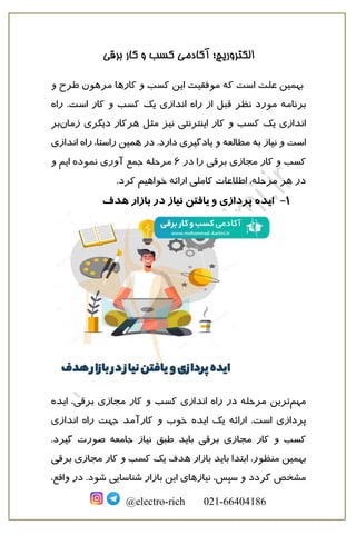 ‫الکترو‬
‫برقی‬ ‫کار‬ ‫و‬ ‫کسب‬ ‫آکادمی‬ ‫ریچ؛‬
@electro-rich 021-66404186
‫به‬
‫مین‬
‫علت‬
‫کارها‬ ‫و‬ ‫کسب‬ ‫این‬ ‫موفقیت‬ ‫که‬ ‫است‬
‫مرهون‬
‫و‬ ‫طرح‬
‫برنامه‬
‫نظر‬ ‫مورد‬
‫قبل‬
‫ان‬ ‫راه‬ ‫از‬
‫راه‬ .‫است‬ ‫کار‬ ‫و‬ ‫کسب‬ ‫یک‬ ‫دازی‬
‫نیز‬ ‫اینترنتی‬ ‫کار‬ ‫و‬ ‫کسب‬ ‫یک‬ ‫اندازی‬
‫مثل‬
‫هر‬
‫زمان‬ ‫دیگری‬ ‫کار‬
‫بر‬
‫راه‬ ،‫راستا‬ ‫همین‬ ‫در‬ .‫دارد‬ ‫یادگیری‬ ‫و‬ ‫مطالعه‬ ‫به‬ ‫نیاز‬ ‫و‬ ‫است‬
‫انداز‬
‫ی‬
‫برقی‬ ‫مجازی‬ ‫کار‬ ‫و‬ ‫کسب‬
‫در‬ ‫را‬
6
‫جمع‬ ‫مرحله‬
‫آوری‬
‫نموده‬
‫و‬ ‫ایم‬
‫خواهیم‬ ‫ارائه‬ ‫کاملی‬ ‫اطلاعات‬ ،‫مرحله‬ ‫هر‬ ‫در‬
‫کرد‬
.
1
-
‫ایده‬
‫هدف‬ ‫بازار‬ ‫در‬ ‫نیاز‬ ‫یافتن‬ ‫و‬ ‫پردازی‬
‫مهم‬
‫اندازی‬ ‫راه‬ ‫در‬ ‫مرحله‬ ‫ترین‬
‫برقی‬ ‫مجازی‬ ‫کار‬ ‫و‬ ‫کسب‬
‫ایده‬ ،
‫ارائه‬ .‫است‬ ‫پردازی‬
‫ایده‬ ‫یک‬
‫کارآمد‬ ‫و‬ ‫خوب‬
‫جهت‬
‫اندازی‬ ‫راه‬
‫برقی‬ ‫مجازی‬ ‫کار‬ ‫و‬ ‫کسب‬
‫باید‬
‫طبق‬
.‫گیرد‬ ‫صورت‬ ‫جامعه‬ ‫نیاز‬
‫به‬
‫یک‬ ‫هدف‬ ‫بازار‬ ‫باید‬ ‫ابتدا‬ ،‫منظور‬ ‫مین‬
‫ب‬ ‫مجازی‬ ‫کار‬ ‫و‬ ‫کسب‬
‫ر‬
‫قی‬
‫مشخص‬
‫گردد‬
‫شناسایی‬ ‫بازار‬ ‫این‬ ‫نیازهای‬ ،‫سپس‬ ‫و‬
‫شود‬
‫واق‬ ‫در‬ .
،‫ع‬
 