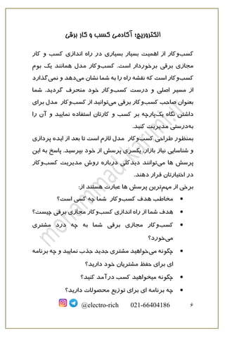 ‫برقی‬ ‫کار‬ ‫و‬ ‫کسب‬ ‫آکادمی‬ ‫الکتروریچ؛‬
6
@electro-rich 021-66404186
‫کسب‬
‫و‬
‫بسیار‬ ‫اهمیت‬ ‫از‬ ‫کار‬
‫بسیار‬
‫ی‬
‫اندازی‬ ‫راه‬ ‫در‬
‫کار‬ ‫و‬ ‫کسب‬
‫برقی‬ ‫مجازی‬
.‫است‬ ‫برخوردار‬
‫کسب‬
‫و‬
‫کار‬
‫بوم‬ ‫یک‬ ‫همانند‬ ‫مدل‬
‫کسب‬
‫و‬
‫نقشه‬ ‫که‬ ‫است‬ ‫کار‬
‫می‬ ‫نشان‬ ‫شما‬ ‫به‬ ‫را‬ ‫راه‬
‫نمی‬ ‫و‬ ‫دهد‬
‫گ‬
‫ذارد‬
‫کسب‬ ‫درست‬ ‫و‬ ‫اصلی‬ ‫مسیر‬ ‫از‬
‫و‬
‫منحرف‬ ‫خود‬ ‫کار‬
‫گردید‬
‫شما‬ .
‫کسب‬ ‫صاحب‬ ‫بعنوان‬
‫و‬
‫می‬ ‫برقی‬ ‫کار‬
‫از‬ ‫توانید‬
‫کسب‬
‫و‬
‫کار‬
‫ب‬ ‫مدل‬
‫رای‬
‫نگاه‬ ‫داشتن‬
‫یک‬
‫استفاده‬ ‫کارتان‬ ‫و‬ ‫کسب‬ ‫بر‬ ‫پارچه‬
‫نمایید‬
‫و‬
‫را‬ ‫آن‬
‫به‬
‫مدیریت‬ ‫درستی‬
‫کنید‬
.
‫ب‬
‫طراحی‬ ‫منظور‬
‫کسب‬
‫و‬
‫ک‬
‫ار‬
‫تا‬ ‫است‬ ‫لازم‬ ‫مدل‬
‫بعد‬
‫ایده‬ ‫از‬
‫پردازی‬
‫یک‬ ،‫بازار‬ ‫نیاز‬ ‫شناسایی‬ ‫و‬
‫سری‬
‫پرسش‬
‫به‬ ‫پاسخ‬ .‫بپرسید‬ ‫خود‬ ‫از‬
‫این‬
‫ها‬ ‫پرسش‬
‫می‬
‫در‬ ‫دیدکلی‬ ‫توانند‬
‫روش‬ ‫باره‬
‫کس‬ ‫مدیریت‬
‫ب‬
‫و‬
‫ک‬
‫ار‬
‫اختیارتان‬ ‫در‬
.‫دهند‬ ‫قرار‬
‫مهم‬ ‫از‬ ‫برخی‬
‫ترین‬
‫ها‬ ‫پرسش‬
‫عبارت‬
‫هست‬
:‫از‬ ‫ند‬

‫هدف‬ ‫مخاطب‬
‫کسب‬
‫و‬
‫کار‬
‫است؟‬ ‫کسی‬ ‫چه‬ ‫شما‬

‫اندازی‬ ‫راه‬ ‫از‬ ‫شما‬ ‫هدف‬
‫کسب‬
‫و‬
‫برقی‬ ‫مجازی‬ ‫کار‬
‫چیست؟‬

‫کسب‬
‫و‬
‫برقی‬ ‫مجازی‬ ‫کار‬
‫مشتری‬ ‫درد‬ ‫چه‬ ‫به‬ ‫شما‬
‫می‬
‫خورد؟‬

‫می‬ ‫چگونه‬
‫جذب‬ ‫جدید‬ ‫مشتری‬ ‫خواهید‬
‫نمایید‬
‫برنامه‬ ‫چه‬ ‫و‬
‫مشتریان‬ ‫حفظ‬ ‫برای‬ ‫ای‬
‫دارید؟‬ ‫خود‬

‫درآمد‬ ‫کسب‬ ‫میخواهید‬ ‫چگونه‬
‫کنید‬
‫؟‬

‫برنامه‬ ‫چه‬
‫دارید؟‬ ‫محصولات‬ ‫توزیع‬ ‫برای‬ ‫ای‬
 