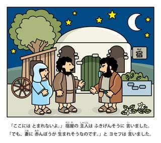 「ここには とまれないよ。
」
　宿
やど
屋
や
の 主
しゅ
人
じん
は ふきげんそうに 言
い
いました。
「でも、妻
つま
に 赤
あか
んぼうが 生
う
まれそうなのです。
」と ヨセフは 言
い
いました。
宿
やど
 