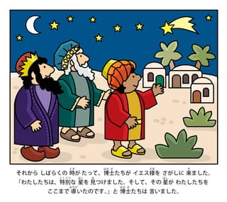 それから しばらくの 時
とき
が たって、博
はか
士
せ
たちが イエス様
さま
を さがしに 来
き
ました。
「わたしたちは、特
とく
別
べつ
な 星
ほし
を 見
み
つけました。そして、その 星
ほし
が わたしたちを
ここまで 導
みちび
いたのです。
」と 博
はか
士
せ
たちは 言いました。
 