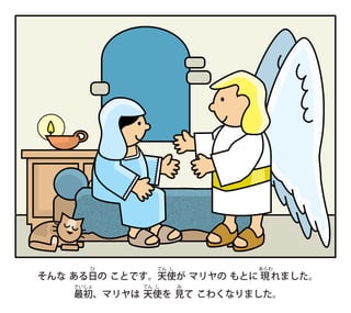 そんな ある日
ひ
の ことです。天
てん
使
し
が マリヤの もとに 現
あらわ
れました。
最
さい
初
しょ
、マリヤは 天
てん
使
し
を 見
み
て こわくなりました。
 