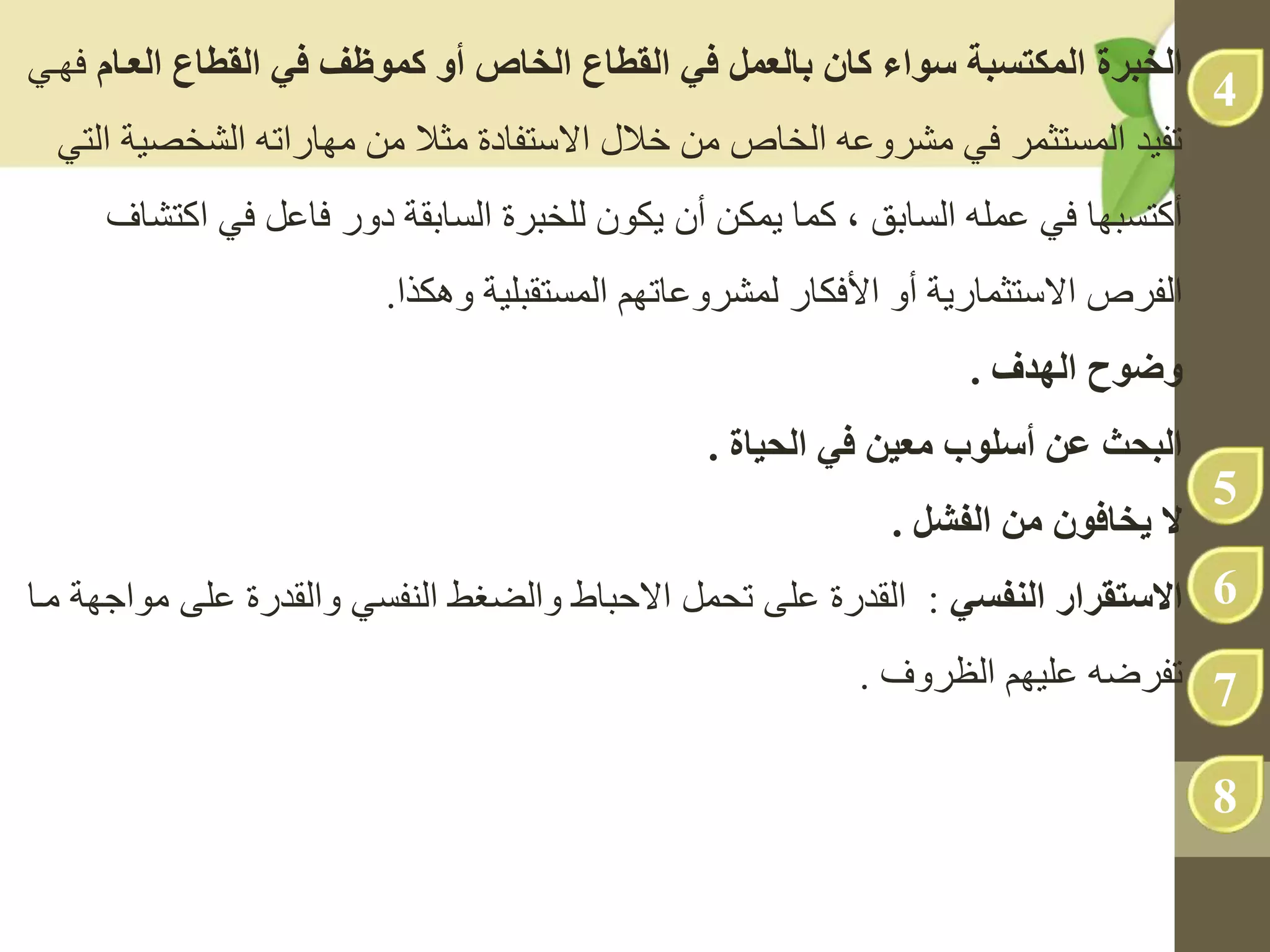 ‫الخبرة‬
‫يموظف‬ ‫و‬ ‫الخاص‬ ‫القطاع‬ ‫ف‬ ‫بالعمل‬ ‫يا‬ ‫سواا‬ ‫المكتهبة‬
‫ف‬
‫العى‬ ‫القطاع‬
‫ام‬
‫فهدي‬
‫الشخص‬ ‫مهاراته‬ ‫من‬ ‫مثال‬ ‫االستفادة‬ ‫خالل‬ ‫من‬ ‫الخاص‬ ‫مشروعه‬ ‫في‬ ‫المستثمر‬ ‫تفيد‬
‫ية‬
‫التي‬
‫أكتسبها‬
‫السابق‬ ‫عمله‬ ‫في‬
‫كما‬ ،
‫يمكن‬
‫أن‬
‫ا‬ ‫في‬ ‫فاعل‬ ‫دور‬ ‫السابقة‬ ‫للخبرة‬ ‫يكون‬
‫كتشاف‬
‫الفرص‬
‫وهكذا‬ ‫المستقبلية‬ ‫لمشروعاتهم‬ ‫األفكار‬ ‫أو‬ ‫االستثمارية‬
.
‫و‬
‫ضوح‬
‫الهدف‬
.
‫ف‬ ‫ن‬ ‫مع‬ ‫سلوب‬ ‫عن‬ ‫البح‬
‫اة‬ ‫الح‬
.
‫من‬ ‫يخافو‬ ‫ال‬
‫الفعل‬
.
‫االستقرار‬
‫النفه‬
:
‫على‬ ‫والقدرة‬ ‫النفسي‬ ‫والضغط‬ ‫االحباط‬ ‫تحمل‬ ‫على‬ ‫القدرة‬
‫مدا‬ ‫مواجهة‬
‫عليهم‬ ‫تفرضه‬
‫الظروف‬
.
4
5
6
7
8
 