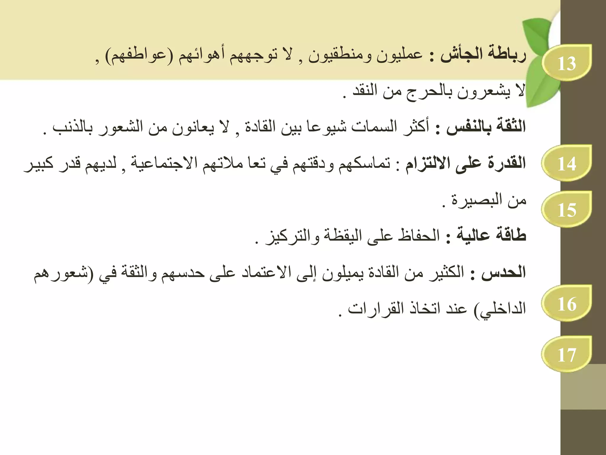 ‫الجأش‬ ‫رباطة‬
:
‫ومنطقيون‬ ‫عمليون‬
,
‫توجههم‬ ‫ال‬
‫أهوائهم‬
(
‫عواطفهم‬
)
,
‫يشعرون‬ ‫ال‬
‫من‬ ‫بالحرج‬
‫النقد‬
.
‫بالنفس‬ ‫الثقة‬
:
‫بين‬ ‫شيوعا‬ ‫السمات‬ ‫أكثر‬
‫القادة‬
,
‫يعانون‬ ‫ال‬
‫الشعور‬ ‫من‬
‫بالذنب‬
.
‫القدرة‬
‫على‬
‫االلتزام‬
:
‫تماسكهم‬
‫مالتهم‬ ‫تعا‬ ‫في‬ ‫ودقتهم‬
‫االجتماعية‬
,
‫ق‬ ‫لديهم‬
‫كبيدر‬ ‫در‬
‫من‬
‫البصيرة‬
.
‫ة‬ ‫عال‬ ‫طاسة‬
:
‫الحفاظ‬
‫والتركيز‬ ‫اليقظة‬ ‫على‬
.
‫الحدس‬
:
‫الكثير‬
‫في‬ ‫والثقة‬ ‫حدسهم‬ ‫على‬ ‫االعتماد‬ ‫إلى‬ ‫يميلون‬ ‫القادة‬ ‫من‬
(
‫ش‬
‫عورهم‬
‫الداخلي‬
)
‫اتخاذ‬ ‫عند‬
‫القرارات‬
.
13
14
15
16
17
 