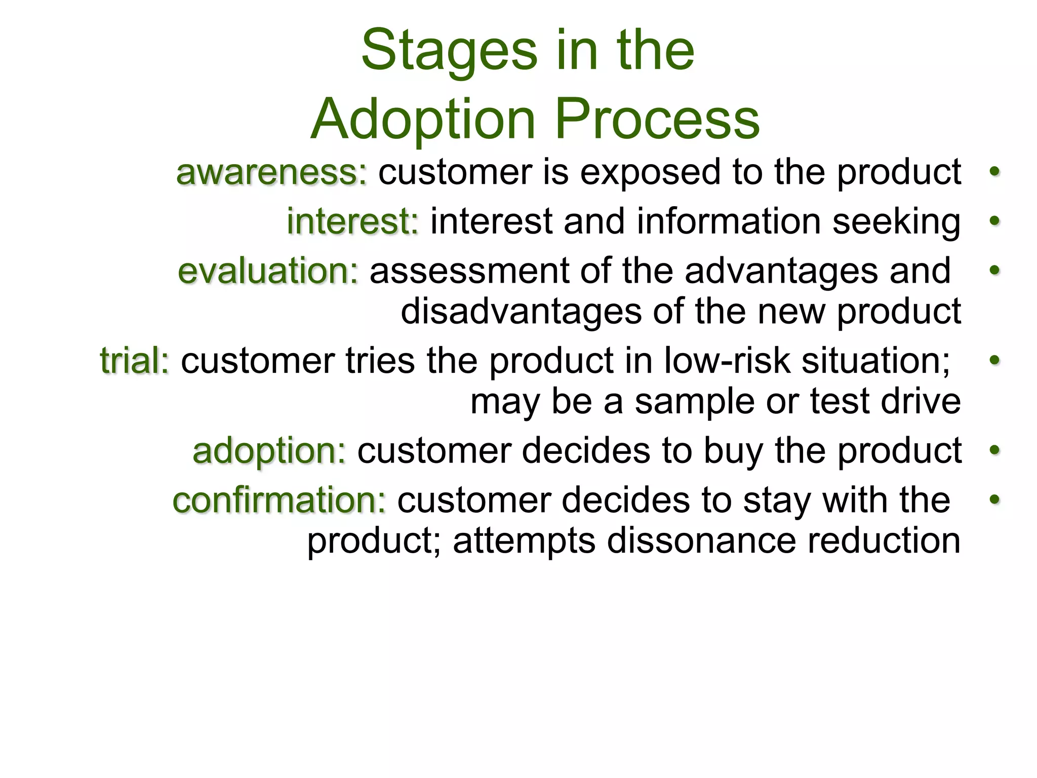 Stages in the
Adoption Process
•
awareness: customer is exposed to the product
•
interest: interest and information seeking
•
evaluation: assessment of the advantages and
disadvantages of the new product
•
trial: customer tries the product in low-risk situation;
may be a sample or test drive
•
adoption: customer decides to buy the product
•
confirmation: customer decides to stay with the
product; attempts dissonance reduction
 