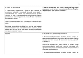26
на строк до трьох років.
4. Самовільне будівництво будівель або споруд на
самовільно зайнятій земельній ділянці, зазначеній у
частині другій цієї статті, або вчинене особою, раніше
судимою за таке саме кримінальне правопорушення або
кримінальне правопорушення, передбачене частиною
третьою цієї статті, -
караєтьсяпозбавленням воліна строк від одного до трьох
років.
Примітка. Відповідно до цієї статті шкода, передбачена
частиною першою цієї статті, визнається значною, якщо
вона у сто і більше разів перевищує неоподатковуваний
мінімум доходів громадян.
2. Статус земель, які пов’язані з об’єктами культурної
спадщини, визначається відповідно до Закону України
«Про охорону культурної спадщини».
Відсутня Стаття 197-2. Самочинне будівництво
1. Самочинне будівництво будівель та/або споруд на
самовільно зайнятих земельних ділянках (землях), яким
завдано значної шкоди її законному володільцю або
власнику, -
карається штрафом від п’яти тисяч до десяти тисяч
неоподатковуваних мінімумів доходів громадян або
арештом на строк до шести місяців, або обмеженням волі
на строк до трьох років.
2. Самочинне будівництво будівель та/або споруд на
 