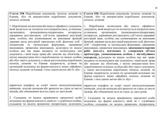 29
Стаття 358. Підроблення документів, печаток, штампів та
бланків, збут чи використання підроблених документів,
печаток, штампів
1. Підроблення посвідчення або іншого офіційного документа,
який видається чи посвідчується підприємством, установою,
організацією, громадянином-підприємцем, нотаріусом,
державним реєстратором, суб’єктом державної реєстрації
прав, особою, яка уповноважена на виконання функцій
держави щодо реєстрації юридичних осіб, фізичних осіб -
підприємців та громадських формувань, державним
виконавцем, приватним виконавцем, аудитором чи іншою
особою, яка має право видавати чи посвідчувати такі
документи, і який надає права або звільняє від обов'язків, з
метою використання його підроблювачем чи іншою особою
або збут такого документа, а також виготовлення підроблених
печаток, штампів чи бланків підприємств, установ чи
організацій незалежно від форми власності, інших офіційних
печаток, штампів чи бланків з тією самоюметою або їх збут -
караються штрафом до однієї тисячі неоподатковуваних
мінімумів доходів громадян або арештом на строк до шести
місяців, або обмеженням волі на строк до двох років.
2. Складання чи видача працівником юридичної особи
незалежно від формивласності, який не є службовоюособою,
складання чи видача приватним підприємцем, аудитором,
Стаття 358. Підроблення документів, печаток, штампів та
бланків, збут чи використання підроблених документів,
печаток, штампів
1. Підроблення посвідчення або іншого офіційного
документа, який видається чи посвідчується підприємством,
установою, організацією, громадянином-підприємцем,
нотаріусом, державним реєстратором, суб’єктом державної
реєстрації прав, особою, яка уповноважена на виконання
функцій держави щодо реєстрації юридичних осіб, фізичних
осіб - підприємців та громадських формувань, державним
виконавцем, приватним виконавцем, виконавцем окремих
робіт (послуг), пов’язаних із створенням об’єкта
архітектури, уповноваженою особою з містобудівного
контролю, аудитором чи іншою особою, яка має право
видавати чи посвідчувати такі документи, і який надає права
або звільняє від обов'язків, з метою використання його
підроблювачем чиіншою особоюабо збуттакого документа,
а також виготовлення підроблених печаток, штампів чи
бланків підприємств, установ чи організацій незалежно від
форми власності, інших офіційних печаток, штампів чи
бланків з тією самою метою або їх збут -
караються штрафом до однієї тисячі неоподатковуваних
мінімумів доходів громадян або арештом на строк до шести
місяців, або обмеженням волі на строк до двох років.
2. Складання чи видача працівником юридичної особи
незалежно від форми власності, який не є службовою
особою, складання чи видача приватним підприємцем,
 