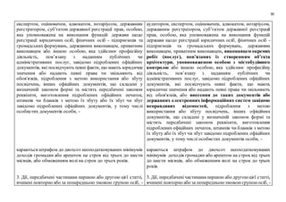 30
експертом, оцінювачем, адвокатом, нотаріусом, державним
реєстратором, суб’єктом державної реєстрації прав, особою,
яка уповноважена на виконання функцій держави щодо
реєстрації юридичних осіб, фізичних осіб - підприємців та
громадських формувань, державним виконавцем, приватним
виконавцем або іншою особою, яка здійснює професійну
діяльність, пов’язану з наданням публічних чи
адміністративних послуг, завідомо підроблених офіційних
документів, які посвідчують певні факти, що мають юридичне
значення або надають певні права чи звільняють від
обов'язків, підроблення з метою використання або збуту
посвідчень, інших офіційних документів, що складені у
визначеній законом формі та містять передбачені законом
реквізити, виготовлення підроблених офіційних печаток,
штампів чи бланків з метою їх збуту або їх збут чи збут
завідомо підроблених офіційних документів, у тому числі
особистих документів особи, -
караються штрафом до двохсот неоподатковуваних мінімумів
доходів громадян або арештом на строк від трьох до шести
місяців, або обмеженням волі на строк до трьох років.
3. Дії, передбачені частинами першою або другою цієї статті,
вчинені повторно або за попередньою змовою групою осіб, -
аудитором, експертом, оцінювачем, адвокатом, нотаріусом,
державним реєстратором, суб’єктом державної реєстрації
прав, особою, яка уповноважена на виконання функцій
держави щодо реєстрації юридичних осіб, фізичних осіб -
підприємців та громадських формувань, державним
виконавцем, приватним виконавцем, виконавцем окремих
робіт (послуг), пов’язаних із створенням об’єкта
архітектури, уповноваженою особою з містобудівного
контролю або іншою особою, яка здійснює професійну
діяльність, пов’язану з наданням публічних чи
адміністративних послуг, завідомо підроблених офіційних
документів, які посвідчують певні факти, що мають
юридичне значення або надають певні права чи звільняють
від обов'язків, або внесення до таких документів або
державних електронних інформаційних систем завідомо
неправдивих відомостей, підроблення з метою
використання або збуту посвідчень, інших офіційних
документів, що складені у визначеній законом формі та
містять передбачені законом реквізити, виготовлення
підроблених офіційних печаток, штампів чи бланків з метою
їх збуту або їх збут чи збут завідомо підроблених офіційних
документів, у тому числі особистих документів особи, -
караються штрафом до двохсот неоподатковуваних
мінімумів доходів громадян або арештом на строк від трьох
до шести місяців, або обмеженням волі на строк до трьох
років.
3. Дії, передбаченічастинамипершою або другоюцієї статті,
вчинені повторно або за попередньоюзмовоюгрупоюосіб, -
 