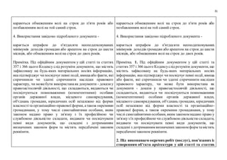 31
караються обмеженням волі на строк до п'яти років або
позбавленням волі на той самий строк.
4. Використання завідомо підробленого документа -
карається штрафом до п'ятдесяти неоподатковуваних
мінімумів доходів громадян або арештом на строк до шести
місяців, або обмеженням волі на строк до двох років.
Примітка. Під офіційним документом у цій статті та статтях
357 і 366 цього Кодексу слід розуміти документи, що містять
зафіксовану на будь-яких матеріальних носіях інформацію,
яка підтверджує чипосвідчуєпевні події, явищаабо факти, які
спричинили чи здатні спричинити наслідки правового
характеру, чи можебути використанаяк документи - доказиу
правозастосовчій діяльності, що складаються, видаються чи
посвідчуються повноважними (компетентними) особами
органів державної влади, місцевого самоврядування,
об'єднань громадян, юридичних осіб незалежно від форми
власностіта організаційно-правової форми, атакож окремими
громадянами, у тому числі самозайнятими особами, яким
законом надано право у зв'язку з їх професійною чи
службовою діяльністю складати, видавати чи посвідчувати
певні види документів, що складені з дотриманням
визначених законом форм та містять передбачені законом
реквізити.
караються обмеженням волі на строк до п'яти років або
позбавленням волі на той самий строк.
4. Використання завідомо підробленого документа -
карається штрафом до п'ятдесяти неоподатковуваних
мінімумів доходів громадян або арештом на строк до шести
місяців, або обмеженням волі на строк до двох років.
Примітка. 1. Під офіційним документом у цій статті та
статтях 357 і 366 цього Кодексуслід розуміти документи, що
містять зафіксовану на будь-яких матеріальних носіях
інформацію, яка підтверджує чипосвідчуєпевні події, явища
або факти, які спричинили чи здатні спричинити наслідки
правового характеру, чи може бути використана як
документи - докази у правозастосовчій діяльності, що
складаються, видаються чи посвідчуються повноважними
(компетентними) особами органів державної влади,
місцевого самоврядування, об'єднань громадян, юридичних
осіб незалежно від форми власності та організаційно-
правової форми, а також окремими громадянами, у тому
числі самозайнятимиособами, яким законом надано право у
зв'язкуз їх професійною чи службовоюдіяльністю складати,
видавати чи посвідчувати певні види документів, що
складені з дотриманням визначенихзаконом форм тамістять
передбачені законом реквізити.
2. Під виконавцем окремих робіт (послуг), пов’язаних із
створенням об’єкта архітектури у цій статті та статтях
 