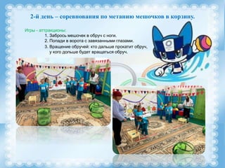2-й день – соревнования по метанию мешочков в корзину.
Игры - аттракционы:
1. Забрось мешочек в обруч с ноги.
2. Попади в ворота с завязанными глазами.
3. Вращение обручей: кто дальше прокатит обруч,
у кого дольше будет вращаться обруч.
 