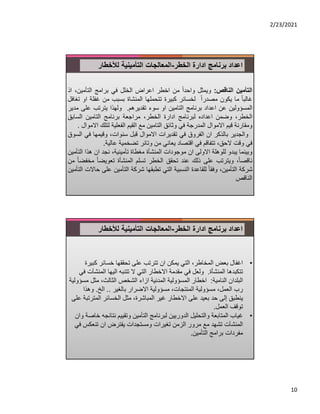 2/23/2021
10
‫ادارة‬ ‫برنامج‬ ‫اعداد‬
‫الخطر‬
-
‫لﻸخطار‬ ‫التأمينية‬ ‫المعالجات‬
‫التأمين‬
‫الناقص‬
:
‫ويمثل‬
ً‫ا‬‫واحد‬
‫من‬
‫اخطر‬
‫اعراض‬
‫الخلل‬
‫في‬
‫برامج‬
‫التأمين‬
،
‫اذ‬
ً‫ا‬‫غالب‬
‫ما‬
‫يكون‬
ً‫ا‬‫مصدر‬
‫لخسائر‬
‫كبيرة‬
‫تتحملها‬
‫المنشاة‬
‫بسبب‬
‫من‬
‫غف‬
‫لة‬
‫او‬
‫تغافل‬
‫المسؤولين‬
‫عن‬
‫اعداد‬
‫برنامج‬
‫التامين‬
‫او‬
‫سوء‬
‫تقديرهم‬
.
‫ولهذا‬
‫يترتب‬
‫على‬
‫مدير‬
،‫الخطر‬
‫وضمن‬
‫اعداده‬
‫لبرنامج‬
‫ادارة‬
،‫الخطر‬
‫مراجعة‬
‫برنامج‬
‫التامين‬
‫السابق‬
‫ومقارنة‬
‫قيم‬
‫اﻻموال‬
‫المدرجة‬
‫في‬
‫وثائق‬
‫التامين‬
‫مع‬
‫القيم‬
‫الفعلية‬
‫لتلك‬
‫اﻻموال‬
.
‫والجدير‬
‫بالذكر‬
‫ان‬
‫الفروق‬
‫في‬
‫تقديرات‬
‫اﻻموال‬
‫قبل‬
،‫سنوات‬
‫وقيمها‬
‫ف‬
‫ي‬
‫السوق‬
‫في‬
‫وقت‬
،‫ﻻحق‬
‫تتفاقم‬
‫في‬
‫اقتصاد‬
‫يعاني‬
‫من‬
‫وتائر‬
‫تضخمية‬
‫عالية‬
.
‫وبينما‬
‫يبدو‬
‫للوهلة‬
‫اﻻولى‬
‫ان‬
‫موجودات‬
‫المنشأة‬
‫مغطاة‬
،‫تأمينية‬
‫نجد‬
‫ان‬
‫هذا‬
‫ا‬
‫لتأمين‬
،ً‫ا‬‫ناقص‬
‫ويترتب‬
‫على‬
‫ذلك‬
‫عند‬
‫تحقق‬
‫الخطر‬
‫تسلم‬
‫المنشأة‬
ً‫ا‬‫تعويض‬
ً‫ا‬‫مخفض‬
‫من‬
‫شركة‬
،‫التأمين‬
ً‫ا‬‫وفق‬
‫للقاعدة‬
‫النسبية‬
‫التي‬
‫تطبقها‬
‫شركة‬
‫التأمين‬
‫ع‬
‫لى‬
‫حاﻻت‬
‫التأمين‬
‫الناقص‬
‫ادارة‬ ‫برنامج‬ ‫اعداد‬
‫الخطر‬
-
‫لﻸخطار‬ ‫التأمينية‬ ‫المعالجات‬
•
‫اغفال‬
‫كب‬ ‫خسائر‬ ‫تحققها‬ ‫على‬ ‫تترتب‬ ‫ان‬ ‫يمكن‬ ‫التي‬ ،‫المخاطر‬ ‫بعض‬
‫يرة‬
‫المنشأة‬ ‫تتكبدها‬
.
‫المنش‬ ‫اليها‬ ‫تتنبه‬ ‫ﻻ‬ ‫التي‬ ‫اﻻخطار‬ ‫مقدمة‬ ‫في‬ ‫ولعل‬
‫في‬ ‫آت‬
‫النامية‬ ‫البلدان‬
:
‫ا‬
‫خطار‬
‫م‬ ‫مثل‬ ،‫الثالث‬ ‫الشخص‬ ‫ازاء‬ ‫المدنية‬ ‫المسؤولية‬
‫سؤولية‬
‫بالغير‬ ‫اﻻضرار‬ ‫مسؤولية‬ ،‫المنتجات‬ ‫مسؤولية‬ ،‫العمل‬ ‫رب‬
..
‫الخ‬
.
‫وهذا‬
‫المتر‬ ‫الخسائر‬ ‫مثل‬ ،‫المباشرة‬ ‫غير‬ ‫اﻻخطار‬ ‫على‬ ‫بعيد‬ ‫حد‬ ‫إلى‬ ‫ينطبق‬
‫على‬ ‫تبة‬
‫العمل‬ ‫توقف‬
.
•
‫غياب‬
‫نتائ‬ ‫وتقييم‬ ‫التأمين‬ ‫لبرنامج‬ ‫الدوريين‬ ‫والتحليل‬ ‫المتابعة‬
‫وان‬ ‫خاصة‬ ‫جه‬
‫تنعكس‬ ‫ان‬ ‫يفترض‬ ‫ومستجدات‬ ‫تغيرات‬ ‫الزمن‬ ‫مرور‬ ‫مع‬ ‫تشهد‬ ‫المنشآت‬
‫في‬
‫التأمين‬ ‫برامج‬ ‫مفردات‬
.
 