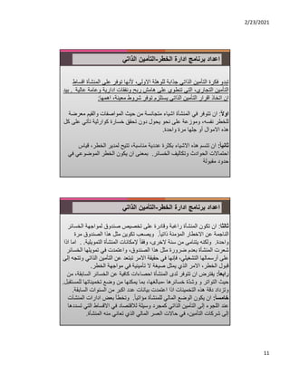 2/23/2021
11
‫ادارة‬ ‫برنامج‬ ‫اعداد‬
‫الخطر‬
-
‫الذاتي‬ ‫التأمين‬
‫المنش‬ ‫على‬ ‫توفر‬ ‫ﻷنها‬ ،‫اﻻولى‬ ‫للوهلة‬ ‫جذابة‬ ‫الذاتي‬ ‫التأمين‬ ‫فكرة‬ ‫تبدو‬
‫اقساط‬ ‫أة‬
‫عالي‬ ‫وعامة‬ ‫ادارية‬ ‫ونفقات‬ ‫ربح‬ ‫هامش‬ ‫على‬ ‫تنطوي‬ ‫التي‬ ،‫التجاري‬ ‫التأمين‬
‫ة‬
.
‫بيد‬
‫اهمها‬ ،‫معينة‬ ‫شروط‬ ‫توفر‬ ‫يستلزم‬ ‫الذاتي‬ ‫التأمين‬ ‫اقرار‬ ‫اتخاذ‬ ‫ان‬
:
ً‫ﻻ‬‫او‬
:
‫والقي‬ ‫المواصفات‬ ‫حيث‬ ‫من‬ ‫متجانسة‬ ‫اشياء‬ ‫المنشأة‬ ‫في‬ ‫تتوفر‬ ‫ان‬
‫معرضة‬ ‫م‬
‫ع‬ ‫تأتي‬ ‫كوارثية‬ ‫خسارة‬ ‫تحقق‬ ‫دون‬ ‫يحول‬ ‫نحو‬ ‫على‬ ‫وموزعة‬ ،‫نفسه‬ ‫للخطر‬
‫كل‬ ‫لى‬
‫مرة‬ ‫جلها‬ ‫أو‬ ‫اﻻموال‬ ‫هذه‬
‫واحدة‬
.
ً‫ا‬‫ثاني‬
:
‫الخطر‬ ‫لمدير‬ ‫تتيح‬ ،‫مناسبة‬ ‫عددية‬ ‫بكثرة‬ ‫اﻻشياء‬ ‫هذه‬ ‫تتسم‬ ‫ان‬
‫قياس‬ ،
‫الخسائر‬ ‫وتكاليف‬ ‫الحوادث‬ ‫احتماﻻت‬
.
‫الموضوعي‬ ‫الخطر‬ ‫يكون‬ ‫ان‬ ‫بمعنى‬
‫في‬
‫مقبولة‬ ‫حدود‬
‫ادارة‬ ‫برنامج‬ ‫اعداد‬
‫الخطر‬
-
‫الذاتي‬ ‫التأمين‬
‫ثالثا‬
:
‫ان‬
‫الخس‬ ‫لمواجهة‬ ‫صندوق‬ ‫تخصيص‬ ‫على‬ ‫وقادرة‬ ‫راغبة‬ ‫المنشأة‬ ‫تكون‬
‫ائر‬
ً‫ا‬‫ذاتي‬ ‫المؤمنة‬ ‫اﻻخطار‬ ‫عن‬ ‫الناجمة‬
.
‫مرة‬ ‫الصندوق‬ ‫هذا‬ ‫مثل‬ ‫تكوين‬ ‫ويصعب‬
‫واحدة‬
.
‫التمويلية‬ ‫المنشأة‬ ‫ﻹمكانات‬ ً‫ا‬‫وفق‬ ،‫ﻻخرى‬ ‫سنة‬ ‫من‬ ‫يتنامى‬ ‫ولكنه‬
.
.
‫اذا‬ ‫اما‬
‫الخ‬ ‫تمويلها‬ ‫في‬ ‫واعتمدت‬ ،‫الصندوق‬ ‫هذا‬ ‫مثل‬ ‫ضرورة‬ ‫بعدم‬ ‫المنشأة‬ ‫شعرت‬
‫سائر‬
‫الذ‬ ‫التأمين‬ ‫عن‬ ‫تبتعد‬ ‫اﻻمر‬ ‫حقيقة‬ ‫في‬ ‫فإنها‬ ،‫التشغيلي‬ ‫أرسمالها‬ ‫على‬
‫إلى‬ ‫وتتجه‬ ‫اتي‬
‫الخطر‬ ‫مواجهة‬ ‫في‬ ‫تأمينية‬ ‫ﻻ‬ ‫صيغة‬ ‫يمثل‬ ‫الذي‬ ‫اﻻمر‬ ،‫الخطر‬ ‫قبول‬
.
ً‫ا‬‫رابع‬
:
‫ال‬ ‫الخسائر‬ ‫عن‬ ‫كافية‬ ‫احصاءات‬ ‫المنشأة‬ ‫لدى‬ ‫تتوفر‬ ‫ان‬ ‫يفترض‬
‫من‬ ،‫سابقة‬
‫خسائرها‬ ‫ّة‬‫د‬‫وش‬ ‫و‬ ‫التواتر‬ ‫حيث‬
-
‫تخميناتها‬ ‫وضع‬ ‫من‬ ‫يمكنها‬ ‫بما‬ ،‫مبالغها‬
‫للمستقبل‬
.
‫الساب‬ ‫السنوات‬ ‫من‬ ‫اكبر‬ ‫عدد‬ ‫بيانات‬ ‫اعتمدت‬ ‫اذا‬ ‫التخمينات‬ ‫هذه‬ ‫دقة‬ ‫وتزداد‬
‫قة‬
.
ً‫ا‬‫خامس‬
:
ً‫ا‬‫مؤاتي‬ ‫للمنشأة‬ ‫المالي‬ ‫الوضع‬ ‫يكون‬ ‫ان‬
.
‫ال‬ ‫ادارات‬ ‫بعض‬ ‫وتخطأ‬
‫منشآت‬
‫الت‬ ‫اﻻقساط‬ ‫في‬ ‫لﻼقتصاد‬ ‫وسيلة‬ ‫كمجرد‬ ‫الذاتي‬ ‫التأمين‬ ‫إلى‬ ‫اللجوء‬ ‫عند‬
‫تسددها‬ ‫ي‬
‫المنشأة‬ ‫منه‬ ‫تعاني‬ ‫الذي‬ ‫المالي‬ ‫العسر‬ ‫حاﻻت‬ ‫في‬ ،‫التأمين‬ ‫شركات‬ ‫إلى‬
.
 