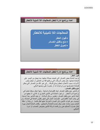 2/23/2021
12
‫ادارة‬ ‫برنامج‬ ‫اعداد‬
‫الخطر‬
-
‫لﻸخطار‬ ‫تأمينية‬ ‫الﻼ‬ ‫المعالجات‬
‫لﻸخط‬ ‫تأمينية‬ ‫الﻼ‬ ‫المعالجات‬
‫ار‬
•
‫الخطر‬ ‫قبول‬
•
‫الخسائر‬ ‫وتقليل‬ ‫منع‬
•
‫الخطر‬ ‫تحويل‬
‫ادارة‬ ‫برنامج‬ ‫اعداد‬
‫الخطر‬
-
‫لﻸخطار‬ ‫تأمينية‬ ‫الﻼ‬ ‫المعالجات‬
‫قبول‬
‫الخطر‬
:
‫اليس‬ ‫من‬ ‫يجعل‬ ‫مما‬ ،‫مبلغها‬ ‫بضآلة‬ ‫تتصف‬ ‫التي‬ ‫الخسائر‬ ‫بعض‬ ‫المنشأة‬ ‫تواجه‬
‫على‬ ‫ير‬
‫تحطم‬ ‫أو‬ ‫العاملين‬ ‫من‬ ‫قلة‬ ‫يرتكبها‬ ‫التي‬ ‫السرقات‬ ‫بعض‬ ‫مثل‬ ،‫تحملها‬ ‫المنشأة‬
‫بعض‬
‫النوافذ‬ ‫زجاج‬ ‫تحطم‬ ،‫اﻻهمال‬ ‫بسبب‬ ،‫اﻻدوات‬
..
‫ي‬ ‫التي‬ ‫الخسائر‬ ‫من‬ ‫ذلك‬ ‫غير‬ ‫إلى‬
‫مكن‬
‫المالي‬ ‫وضعها‬ ‫على‬ ً‫ا‬‫ملموس‬ ‫ر‬ً‫ا‬ ‫اث‬ ‫تترك‬ ‫ان‬ ‫دون‬ ‫امتصاصها‬ ‫للمنشأة‬
.
‫وتقليل‬ ‫منع‬
‫الخسائر‬
:
‫وانسانية‬ ‫اقتصادية‬ ‫ابعاد‬ ‫الخسائر‬ ‫وتقليل‬ ‫منع‬ ‫لتدابير‬ ‫ان‬
.
‫مو‬ ‫تحتل‬ ‫ولهذا‬
‫في‬ ً‫ا‬‫خاص‬ ً‫ا‬‫قع‬
‫الخطر‬ ‫ادارة‬ ‫برنامج‬
.
‫يعفي‬ ‫ﻻ‬ ،‫الذاتي‬ ‫أو‬ ‫التجاري‬ ‫التأمين‬ ‫إلى‬ ‫المنشأة‬ ‫لجوء‬ ‫ان‬
‫من‬ ‫ها‬
‫السﻼمة‬ ‫وسائل‬ ‫وتطوير‬ ‫الخسائر‬ ‫وتقليل‬ ‫منع‬ ‫تدابير‬ ‫اتخاذ‬
.
‫التدابي‬ ‫لهذه‬ ‫ان‬
،ً‫ا‬‫انساني‬ ً‫ا‬‫بعد‬ ‫ر‬
‫اﻻقتصادي‬ ‫البعد‬ ‫جانب‬ ‫إلى‬
.
‫في‬ ‫العاملة‬ ‫بالقوى‬ ‫تلحق‬ ‫التي‬ ‫العمل‬ ‫فإصابات‬
‫وان‬ ،‫المنشأة‬
‫قائمة‬ ‫تظل‬ ‫عليها‬ ‫المترتبة‬ ‫الخسارة‬ ‫فان‬ ،‫التأمين‬ ‫قنوات‬ ‫عبر‬ ‫عوضت‬
.
‫وف‬ ‫ان‬
‫اعاقة‬ ‫أو‬ ‫اة‬
‫والمجتمع‬ ‫للمنشأة‬ ‫خسارة‬ ‫يمثل‬ ،‫عمل‬ ‫حادث‬ ‫بسبب‬ ‫العامل‬
.
‫لعم‬ ‫المنشأة‬ ‫وفقدان‬
‫مهرة‬ ‫ال‬
‫اسرة‬ ‫أو‬ ‫المصاب‬ ‫بتعويض‬ ‫التأمين‬ ‫شركة‬ ‫قامت‬ ‫وان‬ ‫حتى‬ ‫ﻷعمالها‬ ‫خسارة‬ ‫تمثل‬
‫المتوفي‬
.
 