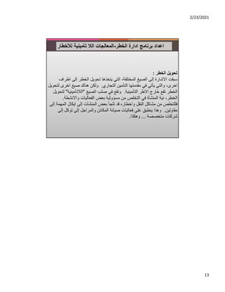 2/23/2021
13
‫ادارة‬ ‫برنامج‬ ‫اعداد‬
‫الخطر‬
-
‫لﻸخطار‬ ‫تأمينية‬ ‫الﻼ‬ ‫المعالجات‬
‫الخطر‬ ‫تحويل‬
:
‫ا‬ ‫إلى‬ ‫الخطر‬ ‫تحويل‬ ‫يتخذها‬ ‫التي‬ ،‫المختلفة‬ ‫الصيغ‬ ‫إلى‬ ‫اﻻشارة‬ ‫سبقت‬
‫طراف‬
‫التجاري‬ ‫التأمين‬ ‫مقدمتها‬ ‫في‬ ‫يأتي‬ ‫والتي‬ ،‫اخرى‬
.
‫اخرى‬ ‫صيغ‬ ‫هناك‬ ‫ولكن‬
‫لتحويل‬
‫التأمينية‬ ‫اﻻطر‬ ‫خارج‬ ‫تقع‬ ‫الخطر‬
.
‫الصيغ‬ ‫صلب‬ ‫في‬ ‫وتقع‬
"
‫الﻼتأميني‬
‫ة‬
"
‫لتحويل‬
‫واﻻنشط‬ ‫الفعاليات‬ ‫بعض‬ ‫مسؤولية‬ ‫من‬ ‫التخلص‬ ‫في‬ ‫المنشأة‬ ‫نية‬ ،‫الخطر‬
‫ة‬
.
‫ا‬ ‫ايكال‬ ‫إلى‬ ‫المنشآت‬ ‫بعض‬ ‫تلجأ‬ ‫قد‬ ‫واخطاره‬ ‫النقل‬ ‫مشاكل‬ ‫من‬ ‫فللتخلص‬
‫إلى‬ ‫لمهمة‬
‫مقاولين‬
.
‫توكل‬ ‫إلى‬ ‫والمراجل‬ ‫المكائن‬ ‫صيانة‬ ‫فعاليات‬ ‫على‬ ‫ينطبق‬ ‫وهذا‬
‫إلى‬
‫متخصصة‬ ‫شركات‬
...
‫وهكذا‬
.
 