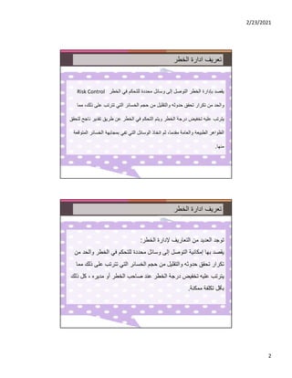 2/23/2021
2
‫الخطر‬ ‫ادارة‬ ‫تعريف‬
‫وسائل‬ ‫إلى‬ ‫التوصل‬ ‫الخطر‬ ‫بإدارة‬ ‫يقصد‬
‫محددة‬
‫الخطر‬ ‫في‬ ‫للتحكم‬
Risk Control
‫ذ‬ ‫على‬ ‫تترتب‬ ‫التي‬ ‫الخسائر‬ ‫حجم‬ ‫من‬ ‫والتقليل‬ ‫حدوثه‬ ‫تحقق‬ ‫تكرار‬ ‫من‬ ‫والحد‬
‫لك‬
،
‫مما‬
‫تقدير‬ ‫طريق‬ ‫عن‬ ‫الخطر‬ ‫في‬ ‫التحكم‬ ‫ويتم‬ ‫الخطر‬ ‫درجة‬ ‫تخفيض‬ ‫عليه‬ ‫يترتب‬
‫لتحقق‬ ‫ناجح‬
‫مقدما‬ ‫والعامة‬ ‫الطبيعة‬ ‫الظواهر‬
،
‫الخسائر‬ ‫بمجابهة‬ ‫تفي‬ ‫التي‬ ‫الوسائل‬ ‫اتخاذ‬ ‫ثم‬
‫المتوقعة‬
‫منها‬
.
‫الخطر‬ ‫ادارة‬ ‫تعريف‬
‫ﻹدارة‬ ‫التعاريف‬ ‫من‬ ‫العديد‬ ‫توجد‬
‫الخطر‬
:
‫وا‬ ‫الخطر‬ ‫في‬ ‫للتحكم‬ ‫محددة‬ ‫وسائل‬ ‫إلى‬ ‫التوصل‬ ‫إمكانية‬ ‫بها‬ ‫يقصد‬
‫من‬ ‫لحد‬
‫على‬ ‫تترتب‬ ‫التي‬ ‫الخسائر‬ ‫حجم‬ ‫من‬ ‫والتقليل‬ ‫حدوثه‬ ‫تحقق‬ ‫تكرار‬
‫مما‬ ‫ذلك‬
‫مديره‬ ‫أو‬ ‫الخطر‬ ‫صاحب‬ ‫عند‬ ‫الخطر‬ ‫درجة‬ ‫تخفيض‬ ‫عليه‬ ‫يترتب‬
،
‫كل‬
‫ذلك‬
‫ممكنة‬ ‫تكلفة‬ ‫بأقل‬
.
 