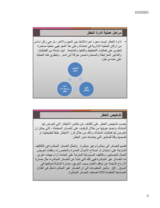 2/23/2021
6
‫الخطر‬ ‫أدارة‬ ‫عملية‬ ‫مراحل‬
•
‫ا‬ ‫ركن‬ ‫هي‬ ‫بل‬ ،‫واﻻخر‬ ‫الحين‬ ‫بين‬ ‫اجراءاتتتخذ‬ ‫مجرد‬ ‫ليست‬ ‫الخطر‬ ‫ادارة‬
‫ساس‬
‫مست‬ ‫عملية‬ ‫فهي‬ ‫النحو‬ ‫هذا‬ ‫وعلى‬ ‫المنشأة‬ ‫في‬ ‫اﻻدارية‬ ‫العملية‬ ‫اركان‬ ‫من‬
‫مرة‬
‫والمتابعة‬ ‫والتنفيذ‬ ‫التخطيط‬ ‫فعاليات‬ ‫على‬ ‫تنطوي‬
.
‫م‬ ‫سلسلة‬ ‫انها‬
‫الفعاليات‬ ‫ن‬
‫امام‬ ‫الى‬ ‫حركة‬ ‫ضمن‬ ‫والمستمرة‬ ‫المترابطة‬ ‫والتدابير‬
.
‫الع‬ ‫هذه‬ ‫وتنطوي‬
‫ملية‬
‫مراحل‬ ‫عدة‬ ‫على‬
:
‫تشخيص‬
‫الخطر‬
‫تقييم‬
‫اﻻخطار‬
‫اعداد‬
‫ادارة‬ ‫برنامج‬
‫الخطر‬
‫الخطر‬ ‫تشخيص‬
‫ل‬ ‫تتعرض‬ ‫التي‬ ‫اﻻخطار‬ ‫مكامن‬ ‫عن‬ ‫الكشف‬ ‫على‬ ‫الخطر‬ ‫تشخيص‬ ‫ينصب‬
‫ها‬
‫ي‬ ‫التي‬ ، ‫المحتملة‬ ‫الخسائر‬ ‫على‬ ‫الوقوف‬ ‫خﻼل‬ ‫من‬ ‫هويتها‬ ‫وتحديد‬ ،‫المنشأة‬
‫ان‬ ‫مكن‬
‫لطبيع‬ ً‫ا‬‫طبق‬ ‫اﻻخطار‬ ‫فرز‬ ‫خﻼل‬ ‫من‬ ‫وذلك‬ ،‫المنشأة‬ ‫فعاليات‬ ‫لها‬ ‫تتعرض‬
‫او‬ ،‫تها‬
‫الخطر‬ ‫مدير‬ ‫يعتمدها‬ ‫التي‬ ‫للمعابير‬ ً‫ا‬‫وفق‬ ‫تقسيمها‬
:
‫مباشرة‬ ‫وغير‬ ‫مباشرة‬ ‫الى‬ ‫الخسائر‬ ‫تقسيم‬
.
‫المباشر‬ ‫الخسائر‬ ‫وتتمثل‬
‫التكاليف‬ ‫في‬ ‫ة‬
‫ت‬ ‫ونفقات‬ ،‫والمتضررة‬ ‫المدمرة‬ ‫اﻻموال‬ ‫اصﻼح‬ ‫او‬ ‫استبدال‬ ‫على‬ ‫المترتبة‬
‫عويض‬
‫الحادث‬ ‫على‬ ‫المترتبة‬ ‫المسؤولية‬ ‫وتكاليف‬ ،‫المصابين‬ ‫العمال‬
‫از‬
‫ا‬
‫ء‬
‫جهات‬
‫اخرى‬
.
،‫المباشرة‬ ‫الخسائر‬ ‫عن‬ ‫تنشأ‬ ‫التي‬ ‫تلك‬ ‫فهي‬ ‫المباشرة‬ ‫غير‬ ‫الخسائر‬ ‫اما‬
‫خسارة‬ ‫مثل‬
‫ف‬ ‫لموقعها‬ ‫المنشأة‬ ‫خسارة‬ ،‫الحريق‬ ‫بسبب‬ ‫العمل‬ ‫توقف‬ ‫عن‬ ‫الناجمة‬ ‫اﻻرباح‬
‫ي‬
‫السوق‬
…
‫الخ‬
.
‫ف‬ ‫تمثل‬ ‫المباشرة‬ ‫غير‬ ‫الخسائر‬ ‫ان‬ ‫الى‬ ‫المعلومات‬ ‫وتشير‬
‫البلدان‬ ‫ي‬
‫المباشرة‬ ‫الخسائر‬ ‫اضعاف‬ ‫ثﻼثة‬ ‫المتقدمة‬ ‫الصناعية‬
.
 
