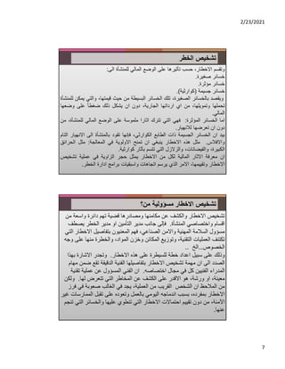 2/23/2021
7
‫الخطر‬ ‫تشخيص‬
‫وتقسم‬
،‫اﻻخطار‬
‫حسب‬
‫تأثيرها‬
‫على‬
‫الوضع‬
‫المالي‬
‫للمنشأة‬
‫الى‬
:
‫خسائر‬
‫صغيرة‬
.
‫خسائر‬
‫مؤثرة‬
.
‫خسائر‬
‫جسيمة‬
)
‫كوارثية‬
(
.
‫ويقصد‬
‫بالخسائر‬
،‫الصغيرة‬
‫تلك‬
‫الخسائر‬
‫البسيطة‬
‫من‬
‫حيث‬
،‫قيمتها‬
‫والت‬
‫ي‬
‫يمكن‬
‫للمنشأة‬
‫تحملها‬
،‫وتمويلها‬
‫من‬
‫اي‬
‫ارداتها‬
،‫الجارية‬
‫دون‬
‫ان‬
‫يشكل‬
‫ذلك‬
ً‫ا‬‫ضغط‬
‫على‬
‫وضعها‬
‫المالي‬
.
‫اما‬
‫الخسائر‬
‫المؤثرة‬
:
‫فهي‬
‫التي‬
‫تترك‬
‫اثارا‬
‫ملموسة‬
‫على‬
‫الوضع‬
‫المالي‬
‫للمنش‬
،‫أة‬
‫من‬
‫دون‬
‫ان‬
‫تعرضها‬
‫لﻼنهيار‬
.
‫بيد‬
‫ان‬
‫الخسائر‬
‫الجسيمة‬
‫ذات‬
‫الطابع‬
،‫الكوارثي‬
‫فإنها‬
‫تقود‬
‫بالمنشأة‬
‫الى‬
‫اﻻن‬
‫هيار‬
‫التام‬
‫واﻻفﻼس‬
.
‫مثل‬
‫هذه‬
‫اﻻخطار‬
‫ينبغي‬
‫ان‬
‫تمنح‬
‫اﻻولوية‬
‫في‬
‫المعالجة‬
:
‫مثل‬
‫الحرائ‬
‫ق‬
،‫الكبيرة‬
،‫والفيضانات‬
‫والزﻻزل‬
‫التي‬
‫تتسم‬
‫بأثار‬
‫كوارثية‬
.
‫ان‬
‫معرفة‬
‫اﻻثار‬
‫المالية‬
‫لكل‬
‫من‬
‫اﻻخطار‬
‫يمثل‬
‫حجر‬
‫ال‬
‫زا‬
‫وية‬
‫في‬
‫عملية‬
‫تشخيص‬
‫اﻻخطار‬
،‫وتقييمها‬
‫اﻻمر‬
‫الذي‬
‫يرسم‬
‫اتجاهات‬
‫واسبقيات‬
‫برامج‬
‫ادارة‬
‫الخطر‬
.
‫من؟‬ ‫مسؤولية‬ ‫اﻻخطار‬ ‫تشخيص‬
‫من‬ ‫واسعة‬ ‫دائرة‬ ‫تهم‬ ‫قضية‬ ‫ومصادرها‬ ‫مكامنها‬ ‫عن‬ ‫والكشف‬ ‫اﻻخطار‬ ‫تشخيص‬
‫المنشأة‬ ‫واختصاصي‬ ‫اقسام‬
.
‫يص‬ ‫الخطر‬ ‫مدير‬ ‫او‬ ‫التأمين‬ ‫مدير‬ ‫جانب‬ ‫فإلى‬
‫طف‬
‫اﻻخط‬ ‫بتفاصيل‬ ‫المعنيون‬ ‫فهم‬ ،‫الصناعي‬ ‫واﻻمن‬ ‫المهنية‬ ‫السﻼمة‬ ‫مسؤول‬
‫التي‬ ‫ار‬
‫ع‬ ‫منها‬ ‫والخطرة‬ ،‫المواد‬ ‫وخزن‬ ‫المكائن‬ ‫وتوزيع‬ ،‫التقنية‬ ‫العمليات‬ ‫تكتنف‬
‫وجه‬ ‫لى‬
‫الخصوص‬
…
‫الخ‬
..
‫اﻻخطار‬ ‫هذه‬ ‫على‬ ‫للسيطرة‬ ‫خطة‬ ‫اعداد‬ ‫سبيل‬ ‫على‬ ‫وذلك‬
.
‫بهذ‬ ‫اﻻشارة‬ ‫وتجدر‬
‫ا‬
‫الص‬
‫د‬
‫د‬
‫ض‬ ‫تقع‬ ‫الدقيقة‬ ‫الفنية‬ ‫بتفاصيلها‬ ‫اﻻخطار‬ ‫تشخيص‬ ‫مهمة‬ ‫ان‬ ‫الى‬
‫مهام‬ ‫من‬
‫الم‬
‫در‬
‫اء‬
‫اختصاصه‬ ‫مجال‬ ‫في‬ ‫كل‬ ‫الفنيين‬
.
‫ت‬ ‫عملية‬ ‫عن‬ ‫المسؤول‬ ‫الفني‬ ‫ان‬
‫قنية‬
‫لها‬ ‫تتعرض‬ ‫التي‬ ‫المخاطر‬ ‫عن‬ ‫الكشف‬ ‫على‬ ‫اﻻقدر‬ ‫هو‬ ،‫ورشة‬ ‫او‬ ،‫معينة‬
.
‫ول‬
‫كن‬
‫في‬ ‫صعوبة‬ ‫الغالب‬ ‫في‬ ‫يجد‬ ،‫العملية‬ ‫من‬ ‫القريب‬ ‫الشخص‬ ‫ان‬ ‫المﻼحظ‬ ‫من‬
‫فرز‬
‫الممار‬ ‫تقبل‬ ‫على‬ ‫وتعوده‬ ‫بالعمل‬ ‫اليومي‬ ‫اندماجه‬ ‫بسبب‬ ،‫بمفرده‬ ‫اﻻخطار‬
‫غير‬ ‫سات‬
‫الت‬ ‫والخسائر‬ ‫عليها‬ ‫تنطوي‬ ‫التي‬ ‫اﻻخطار‬ ‫احتماﻻت‬ ‫تقييم‬ ‫دون‬ ‫من‬ ،‫اﻵمنة‬
‫تنجم‬ ‫ي‬
‫عنها‬
.
 