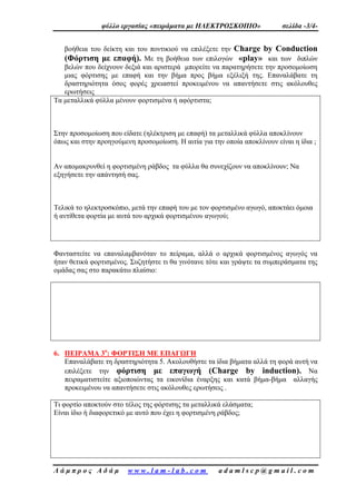φύλλο εργασίας «πειράματα με ΗΛΕΚΤΡΟΣΚΟΠΙΟ» σελίδα -3/4-
Λ ά μ π ρ ο ς Α δ ά μ w w w . l a m - l a b . c o m a d a m l s c p @ g m a i l . c o m
βοήθεια του δείκτη και του ποντικιού να επιλέξετε την Charge by Conduction
(Φόρτιση με επαφή). Με τη βοήθεια των επιλογών «play» και των διπλών
βελών που δείχνουν δεξιά και αριστερά μπορείτε να παρατηρήσετε την προσομοίωση
μιας φόρτισης με επαφή και την βήμα προς βήμα εξέλιξή της. Επαναλάβατε τη
δραστηριότητα όσος φορές χρειαστεί προκειμένου να απαντήσετε στις ακόλουθες
ερωτήσεις
Τα μεταλλικά φύλλα μένουν φορτισμένα ή αφόρτιστα;
Στην προσομοίωση που είδατε (ηλέκτριση με επαφή) τα μεταλλικά φύλλα αποκλίνουν
όπως και στην προηγούμενη προσομοίωση. Η αιτία για την οποία αποκλίνουν είναι η ίδια ;
Αν απομακρυνθεί η φορτισμένη ράβδος τα φύλλα θα συνεχίζουν να αποκλίνουν; Να
εξηγήσετε την απάντησή σας.
Τελικά το ηλεκτροσκόπιο, μετά την επαφή του με τον φορτισμένο αγωγό, αποκτάει όμοια
ή αντίθετα φορτία με αυτά του αρχικά φορτισμένου αγωγού;
Φανταστείτε να επαναλαμβανόταν το πείραμα, αλλά ο αρχικά φορτισμένος αγωγός να
ήταν θετικά φορτισμένος. Συζητήστε τι θα γινότανε τότε και γράψτε τα συμπεράσματα της
ομάδας σας στο παρακάτω πλαίσιο:
6. ΠΕΙΡΑΜΑ 3ο
: ΦΟΡΤΙΣΗ ΜΕ ΕΠΑΓΩΓΗ
Επαναλάβατε τη δραστηριότητα 5. Ακολουθήστε τα ίδια βήματα αλλά τη φορά αυτή να
επιλέξετε την φόρτιση με επαγωγή (Charge by induction). Να
πειραματιστείτε αξιοποιώντας τα εικονίδια έναρξης και κατά βήμα-βήμα αλλαγής
προκειμένου να απαντήσετε στις ακόλουθες ερωτήσεις .
Τι φορτίο αποκτούν στο τέλος της φόρτισης τα μεταλλικά ελάσματα;
Είναι ίδιο ή διαφορετικό με αυτό που έχει η φορτισμένη ράβδος;
 