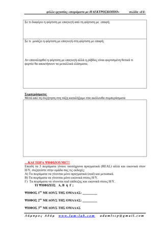 φύλλο εργασίας «πειράματα με ΗΛΕΚΤΡΟΣΚΟΠΙΟ» σελίδα -4/4-
Λ ά μ π ρ ο ς Α δ ά μ w w w . l a m - l a b . c o m a d a m l s c p @ g m a i l . c o m
Σε τι διαφέρει η φόρτιση με επαγωγή από τη φόρτιση με επαφή;
Σε τι μοιάζει η φόρτιση με επαγωγή στη φόρτιση με επαφή;
Αν επαναληφθεί η φόρτιση με επαγωγή αλλά η ράβδος είναι φορτισμένη θετικά τι
φορτίο θα αποκτήσουν τα μεταλλικά ελάσματα;
Συμπεράσματα:
Μετά από τη συζήτηση στη τάξη καταλήξαμε στα ακόλουθα συμπεράσματα
…ΚΑΙ ΤΩΡΑ ΨΗΦΙΖΟΥΜΕ!!!
Επειδή τα 3 πειράματα γίνανε ταυτόχρονα πραγματικά (REAL) αλλά και εικονικά στον
Η/Υ, συζητείστε στην ομάδα σας τις εκδοχές:
Α) Τα πειράματα να γίνονται μόνο πραγματικά (real) και μετωπικά.
Β) Τα πειράματα να γίνονται μόνο εικονικά στους Η/Υ.
Γ) Τα πειράματα να γίνονται real επίδειξης και εικονικά στους Η/Υ.
ΤΙ ΨΗΦΙΖΕΙΣ Α, Β ή Γ ;
ΨΗΦΟΣ 1ου
ΜΕΛΟΥΣ ΤΗΣ ΟΜΑΔΑΣ: _________
ΨΗΦΟΣ 2ου
ΜΕΛΟΥΣ ΤΗΣ ΟΜΑΔΑΣ: _________
ΨΗΦΟΣ 3ου
ΜΕΛΟΥΣ ΤΗΣ ΟΜΑΔΑΣ
 