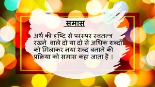 समास
अर्थ की दृष्टि से परस्पर स्वतन्त्र
रखने वाले दो या दो से अधिक शब्दों
को मिलाकर नया शब्द बनाने की
प्रक्रिया को सिास कहा जातना है ।
 